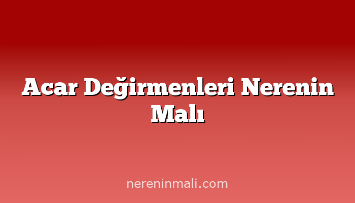 Acar Değirmenleri Nerenin Malı