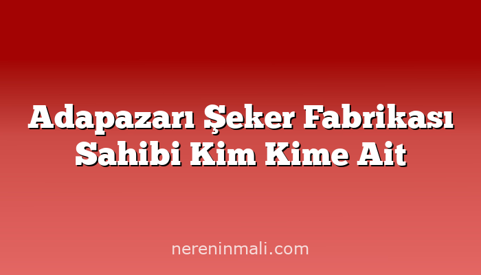 Adapazarı Şeker Fabrikası Sahibi Kim Kime Ait