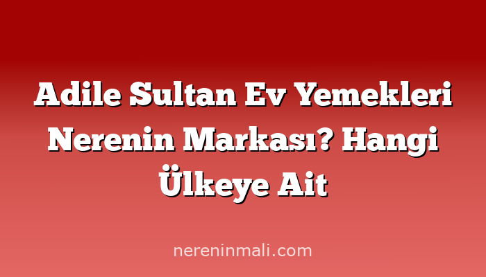 Adile Sultan Ev Yemekleri Nerenin Markası? Hangi Ülkeye Ait