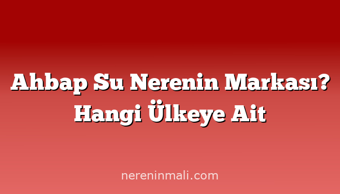 Ahbap Su Nerenin Markası? Hangi Ülkeye Ait