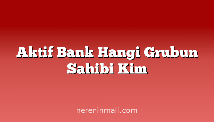 Aktif Bank Hangi Grubun Sahibi Kim