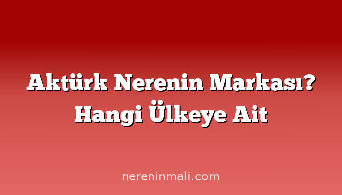 Aktürk Nerenin Markası? Hangi Ülkeye Ait