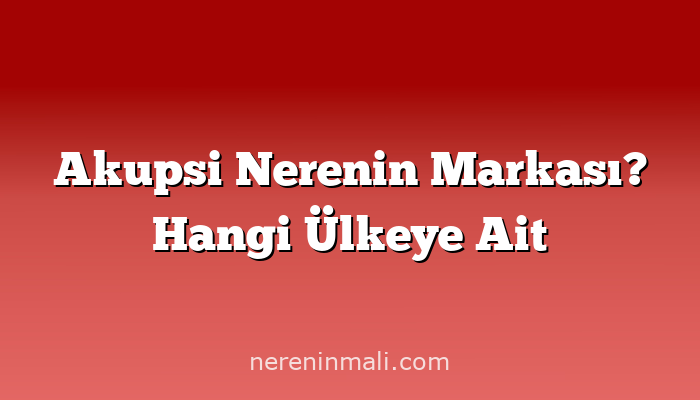 Akupsi Nerenin Markası? Hangi Ülkeye Ait