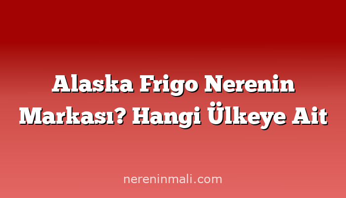 Alaska Frigo Nerenin Markası? Hangi Ülkeye Ait