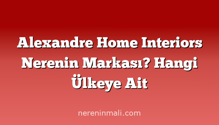 Alexandre Home Interiors Nerenin Markası? Hangi Ülkeye Ait