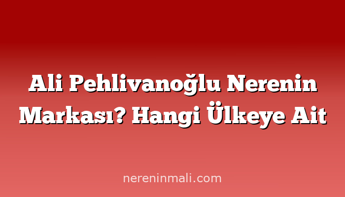 Ali Pehlivanoğlu Nerenin Markası? Hangi Ülkeye Ait