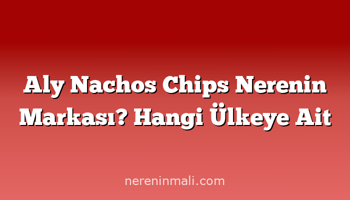 Aly Nachos Chips Nerenin Markası? Hangi Ülkeye Ait