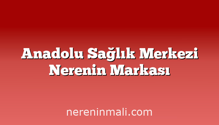 Anadolu Sağlık Merkezi Nerenin Markası