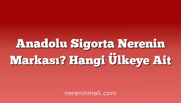 Anadolu Sigorta Nerenin Markası? Hangi Ülkeye Ait