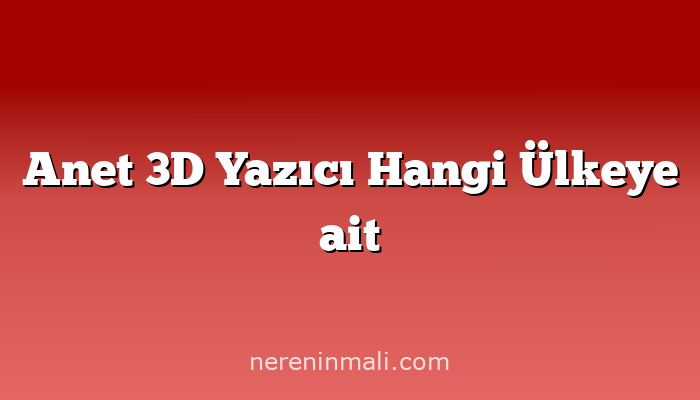 Anet 3D Yazıcı Hangi Ülkeye ait