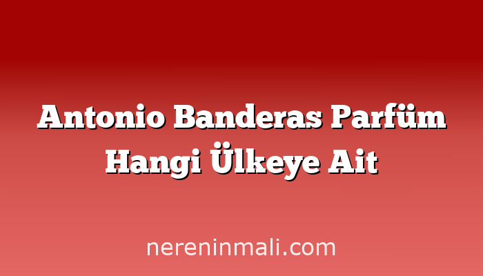 Antonio Banderas Parfüm Hangi Ülkeye Ait