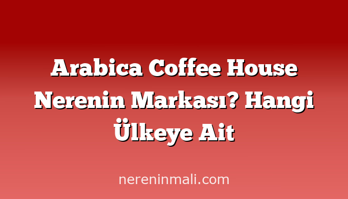 Arabica Coffee House Nerenin Markası? Hangi Ülkeye Ait