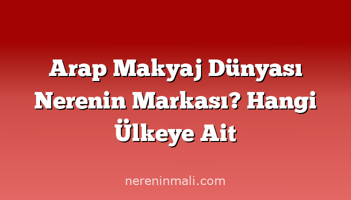 Arap Makyaj Dünyası Nerenin Markası? Hangi Ülkeye Ait