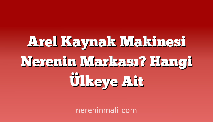 Arel Kaynak Makinesi Nerenin Markası? Hangi Ülkeye Ait