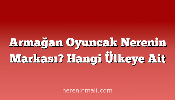 Armağan Oyuncak Nerenin Markası? Hangi Ülkeye Ait