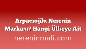 Arpacıoğlu Nerenin Markası? Hangi Ülkeye Ait