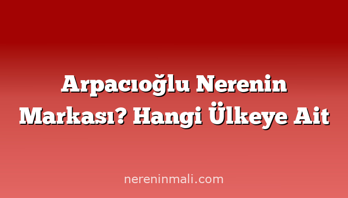 Arpacıoğlu Nerenin Markası? Hangi Ülkeye Ait