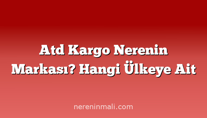 Atd Kargo Nerenin Markası? Hangi Ülkeye Ait