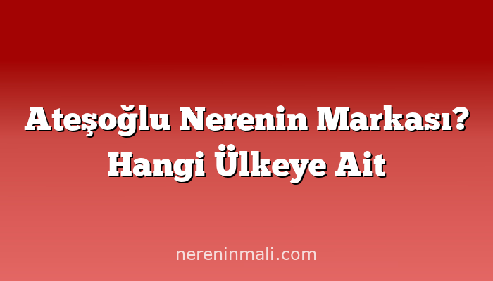 Ateşoğlu Nerenin Markası? Hangi Ülkeye Ait