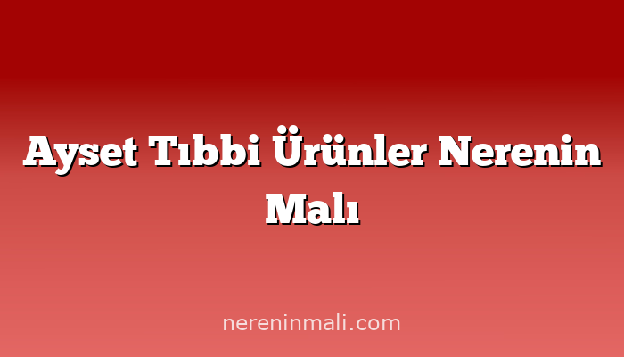 Ayset Tıbbi Ürünler Nerenin Malı