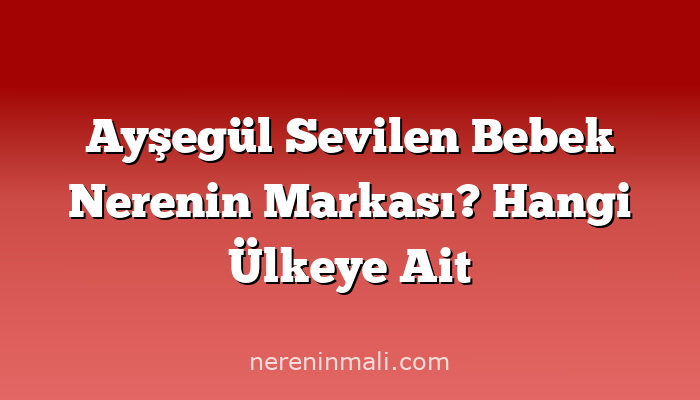 Ayşegül Sevilen Bebek Nerenin Markası? Hangi Ülkeye Ait