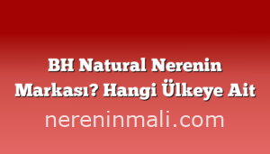 BH Natural Nerenin Markası? Hangi Ülkeye Ait