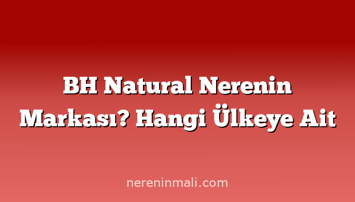 BH Natural Nerenin Markası? Hangi Ülkeye Ait