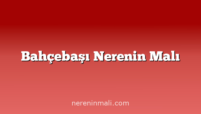 Bahçebaşı Nerenin Malı