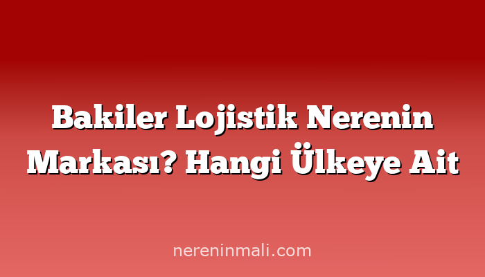 Bakiler Lojistik Nerenin Markası? Hangi Ülkeye Ait