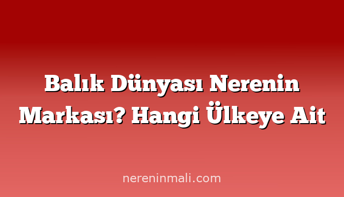 Balık Dünyası Nerenin Markası? Hangi Ülkeye Ait