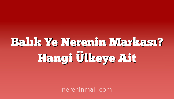 Balık Ye Nerenin Markası? Hangi Ülkeye Ait