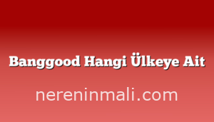 Banggood Hangi Ülkeye Ait