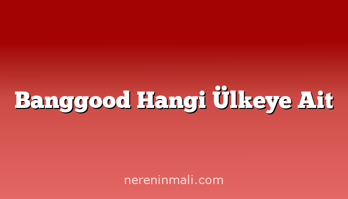 Banggood Hangi Ülkeye Ait