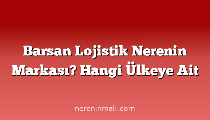 Barsan Lojistik Nerenin Markası? Hangi Ülkeye Ait