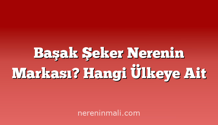 Başak Şeker Nerenin Markası? Hangi Ülkeye Ait