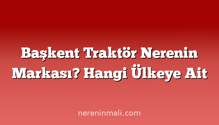 Başkent Traktör Nerenin Markası? Hangi Ülkeye Ait