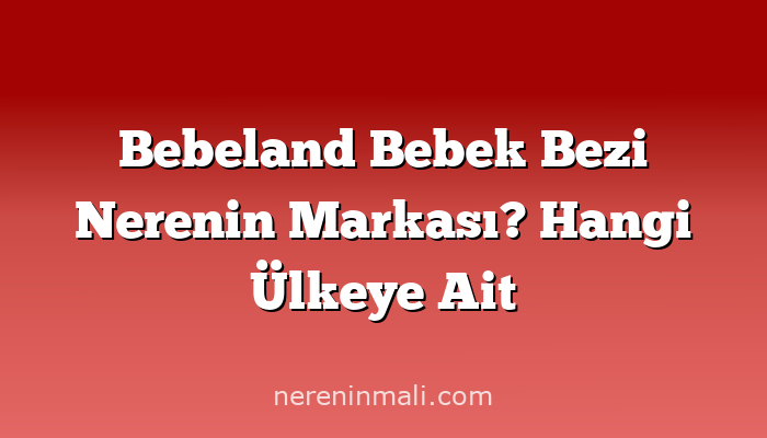 Bebeland Bebek Bezi Nerenin Markası? Hangi Ülkeye Ait