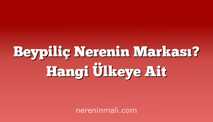 Beypiliç Nerenin Markası? Hangi Ülkeye Ait