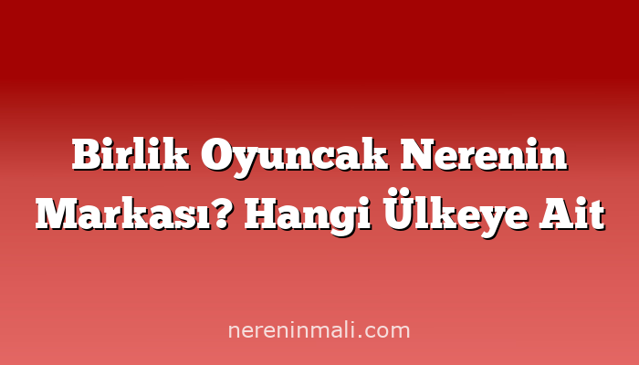 Birlik Oyuncak Nerenin Markası? Hangi Ülkeye Ait