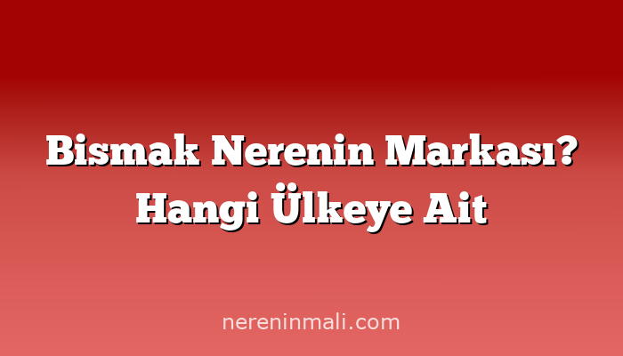 Bismak Nerenin Markası? Hangi Ülkeye Ait