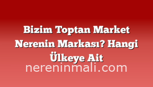 Bizim Toptan Market Nerenin Markası? Hangi Ülkeye Ait