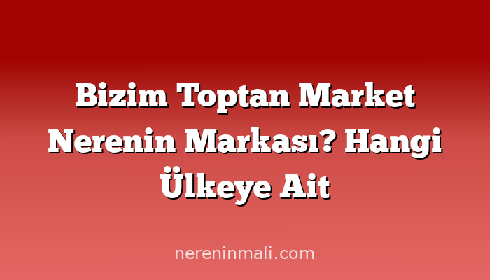 Bizim Toptan Market Nerenin Markası? Hangi Ülkeye Ait