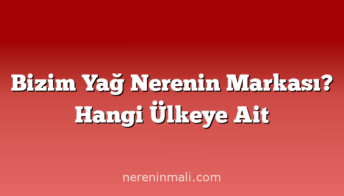 Bizim Yağ Nerenin Markası? Hangi Ülkeye Ait