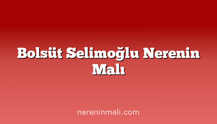 Bolsüt Selimoğlu Nerenin Malı