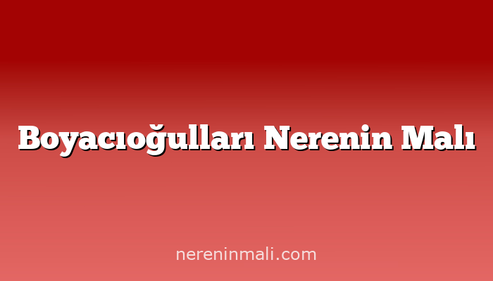 Boyacıoğulları Nerenin Malı