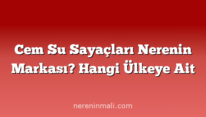 Cem Su Sayaçları Nerenin Markası? Hangi Ülkeye Ait