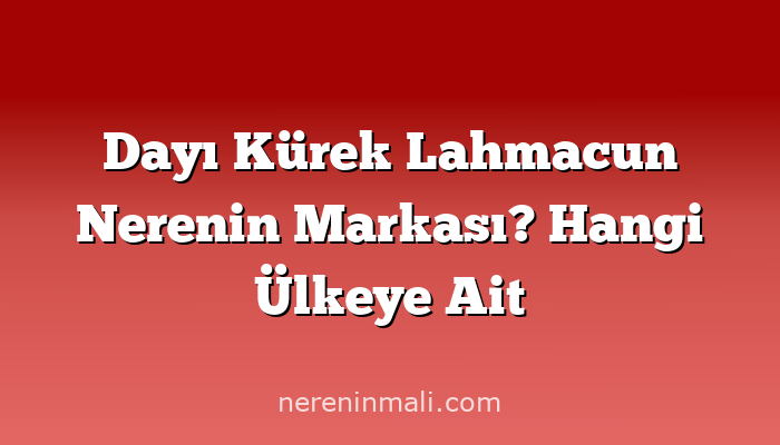 Dayı Kürek Lahmacun Nerenin Markası? Hangi Ülkeye Ait