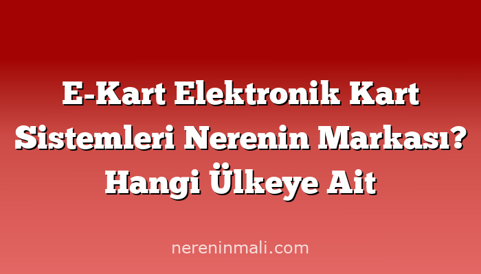 E-Kart Elektronik Kart Sistemleri Nerenin Markası? Hangi Ülkeye Ait