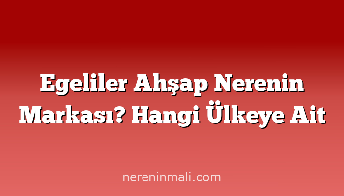 Egeliler Ahşap Nerenin Markası? Hangi Ülkeye Ait