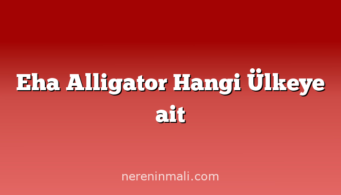 Eha Alligator Hangi Ülkeye ait